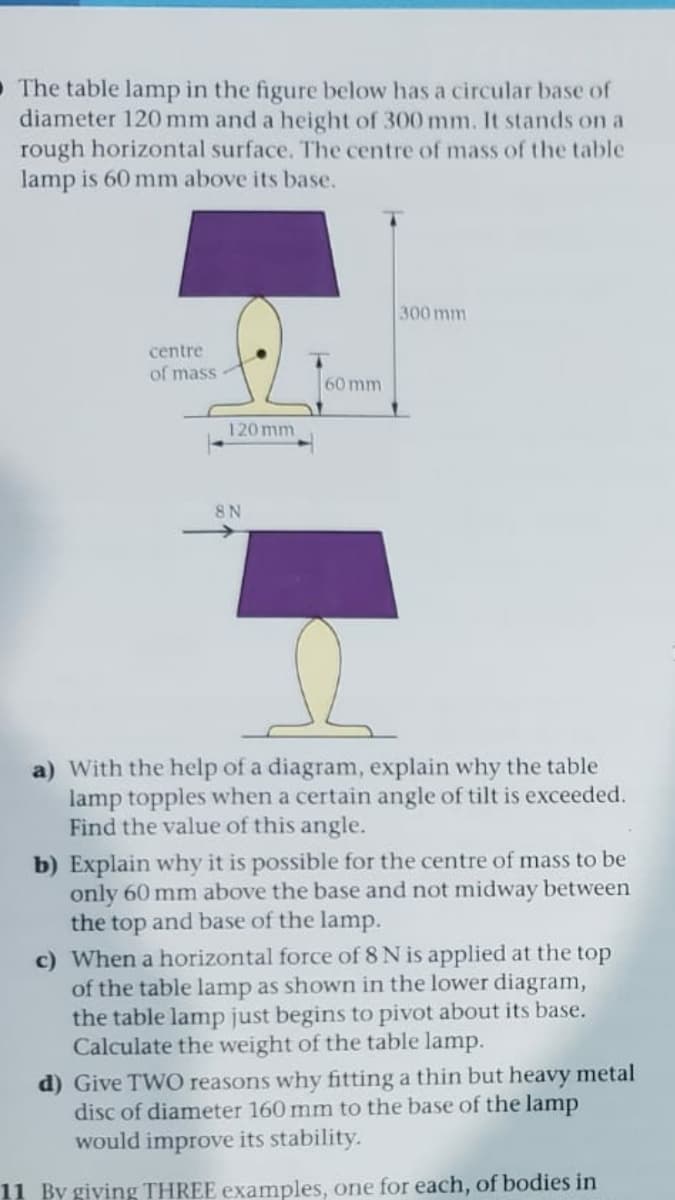 O The table lamp in the figure below has a circular base of
diameter 120 mm and a height of 300 mm. It stands on a
rough horizontal surface. The centre of mass of the table
lamp is 60 mm above its base.
300 mm
centre
of mass
60 mm
120 mm
8 N
a) With the help of a diagram, explain why the table
lamp topples when a certain angle of tilt is exceeded.
Find the value of this angle.
b) Explain why it is possible for the centre of mass to be
only 60 mm above the base and not midway between
the top and base of the lamp.
c) When a horizontal force of 8 N is applied at the top
of the table lamp as shown in the lower diagram,
the table lamp just begins to pivot about its base.
Calculate the weight of the table lamp.
d) Give TWO reasons why fitting a thin but heavy metal
disc of diameter 160 mm to the base of the lamp
would improve its stability.
11 By giving THREE examples, one for each, of bodies in
