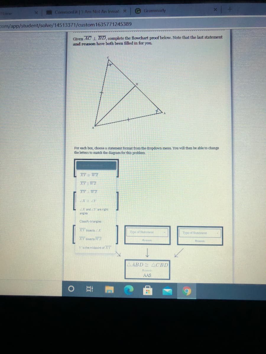 Commonlit | 'I Am Not An Inmat x
G Grammarly
Home
com/app/student/solve/14513371/custom 1635771245389
Given AC 1 BD, complete the flowchart proof below. Note that the last statement
and reason have both been filled in for you.
For each box, choose a statement format from the dropdown menu. You will then be able to change
the letters to match the diagram for this problem.
XY 2 WZ
XY WZ
XY WZ
ZX ZY
ZX and Y are right
angles
Classify triangles
XY bisects X
Type of Statement
Type of Statement
XY bisects TZ
Reason.
Reason.
Vis the midpoint of XY
AABD ACBD
Reasou
AAS
