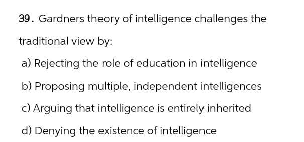 39. Gardners theory of intelligence challenges the
traditional view by:
a) Rejecting the role of education in intelligence
b) Proposing multiple, independent intelligences
c) Arguing that intelligence is entirely inherited
d) Denying the existence of intelligence