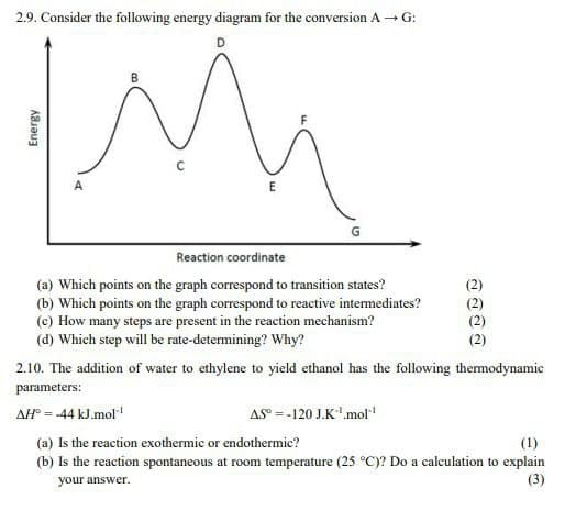 2.9. Consider the following energy diagram for the conversion A→G:
Energy
A
B
E
Reaction coordinate
(a) Which points on the graph correspond to transition states?
(b) Which points on the graph correspond to reactive intermediates?
(c) How many steps are present in the reaction mechanism?
(d) Which step will be rate-determining? Why?
ลลลล
2.10. The addition of water to ethylene to yield ethanol has the following thermodynamic
parameters:
AH°=-44 kJ.mol"
AS-120 J.K.mol"¹
(a) Is the reaction exothermic or endothermic?
(1)
(b) Is the reaction spontaneous at room temperature (25 °C)? Do a calculation to explain
your answer.
(3)