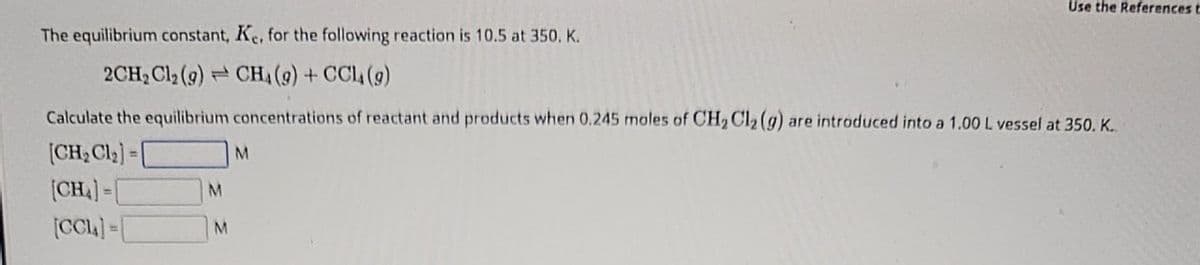 Use the References t
The equilibrium constant, Ke, for the following reaction is 10.5 at 350. K.
2CH2Cl2 (9) CH₁ (9) + CCL (9)
Calculate the equilibrium concentrations of reactant and products when 0.245 moles of CH2Cl2 (g) are introduced into a 1.00 L vessel at 350. K.
[CH₂ Cl₂]=
M
[CH]-[
M
[CC]=[
M