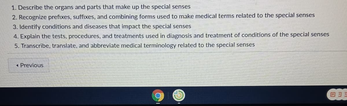 1. Describe the organs and parts that make up the special senses
2. Recognize prefixes, suffixes, and combining forms used to make medical terms related to the special senses
3. Identify conditions and diseases that impact the special senses
4. Explain the tests, procedures, and treatments used in diagnosis and treatment of conditions of the special senses
5. Transcribe, translate, and abbreviate medical terminology related to the special senses
« Previous
回习习
