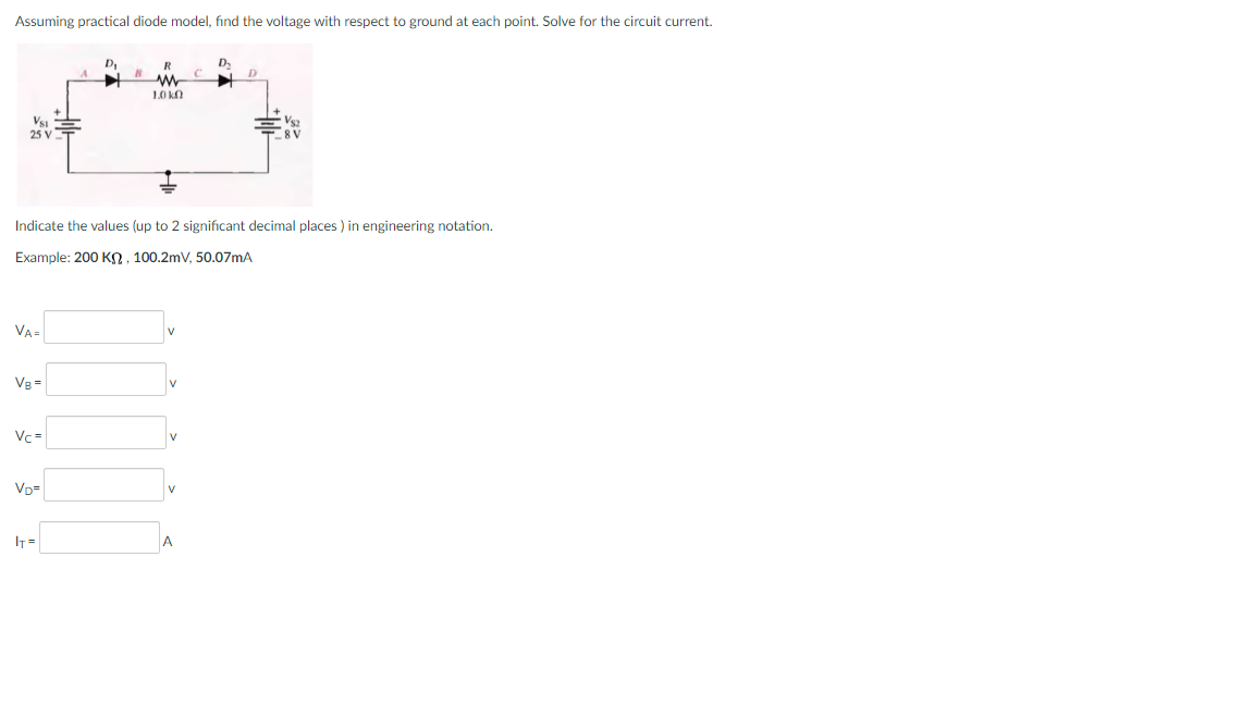 Assuming practical diode model, fınd the voltage with respect to ground at each point. Solve for the circuit current.
1.0 k
Vs2
8V
25 V
Indicate the values (up to 2 significant decimal places ) in engineering notation.
Example: 200 KO. 100.2mV, 50.07mA
VA-
Vg =
Vc=
VD=
IT =
A
