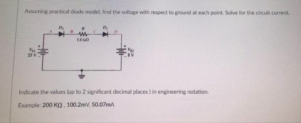 Assuming practical diode model, find the voltage with respect to ground at each point. Solve for the circuit current.
LOKO
Vsi
25 V
Indicate the values (up to 2 significant decimal places) in engineering notation.
Example: 200 KO, 100.2mV, 50.07mA
