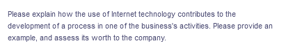 Please explain how the use of Internet technology contributes to the
development of a process in one of the business's activities. Please provide an
example, and assess its worth to the company.