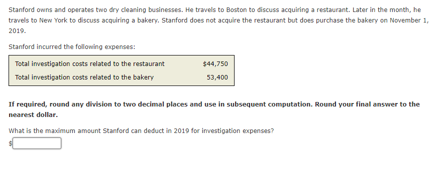 Stanford owns and operates two dry cleaning businesses. He travels to Boston to discuss acquiring a restaurant. Later in the month, he
travels to New York to discuss acquiring a bakery. Stanford does not acquire the restaurant but does purchase the bakery on November 1,
2019.
Stanford incurred the following expenses:
Total investigation costs related to the restaurant
$44,750
Total investigation costs related to the bakery
53,400
If required, round any division to two decimal places and use in subsequent computation. Round your final answer to the
nearest dollar.
What is the maximum amount Stanford can deduct in 2019 for investigation expenses?
