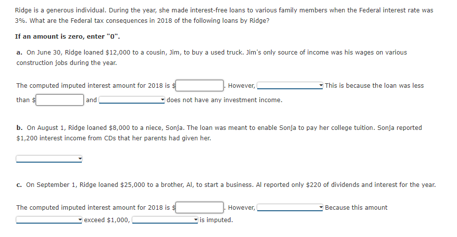 Ridge is a generous individual. During the year, she made interest-free loans to various family members when the Federal interest rate was
3%. What are the Federal tax consequences in 2018 of the following loans by Ridge?
If an amount is zero, enter "0".
a. On June 30, Ridge loaned $12,000 to a cousin, Jim, to buy a used truck. Jim's only source of income was his wages on various
construction jobs during the year.
The computed imputed interest amount for 2018 is $
However,
This is because the loan was less
than
and
does not have any investment income.
b. On August 1, Ridge loaned $8,000 to a niece, Sonja. The loan was meant to enable Sonja to pay her college tuition. Sonja reported
$1,200 interest income from CDs that her parents had given her.
c. On September 1, Ridge loaned $25,000 to a brother, Al, to start a business. Al reported only $220 of dividends and interest for the year.
The computed imputed interest amount for 2018 is $
Because this amount
However,
exceed $1,000,
is imputed.
