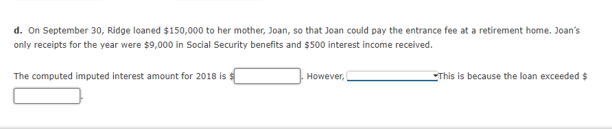 d. On September 30, Ridge loaned $150,000 to her mother, Joan, so that Joan could pay the entrance fee at a retirement home. Joan's
only receipts for the year were $9,000 in Social Security benefits and $500 interest income received.
The computed imputed interest amount for 2018 is $
However,
EThis is because the loan exceeded $
