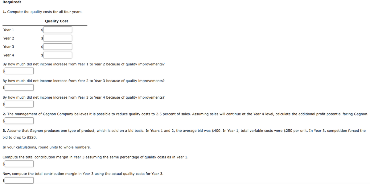 Required:
1. Compute the quality costs for all four years.
Quality Cost
Year 1
Year 2
Year 3
Year 4
By how much did net income increase from Year 1 to Year 2 because of quality improvements?
By how much did net income increase from Year 2 to Year 3 because of quality improvements?
By how much did net income increase from Year 3 to Year 4 because of quality improvements?
2. The management of Gagnon Company believes it is possible to reduce quality costs to 2.5 percent of sales. Assuming sales will continue at the Year 4 level, calculate the additional profit potential facing Gagnon.
3. Assume that Gagnon produces one type of product, which is sold on a bid basis. In Years 1 and 2, the average bid was $400. In Year 1, total variable costs were $250 per unit. In Year 3, competition forced the
bid to drop to $320.
In your calculations, round units to whole numbers.
Compute the total contribution margin in Year 3 assuming the same percentage of quality costs as in Year 1.
Now, compute the total contribution margin in Year 3 using the actual quality costs for Year 3.
