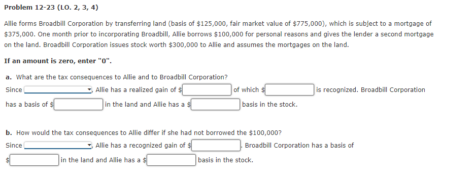 Problem 12-23 (LO. 2, 3, 4)
Allie forms Broadbill Corporation by transferring land (basis of $125,000, fair market value of $775,000), which is subject to a mortgage of
$375,000. One month prior to incorporating Broadbill, Allie borrows $100,000 for personal reasons and gives the lender a second mortgage
on the land. Broadbill Corporation issues stock worth $300,000 to Allie and assumes the mortgages on the land.
If an amount is zero, enter "0".
a. What are the tax consequences to Allie and to Broadbill Corporation?
Allie has a realized gain of $
of which
is recognized. Broadbill Corporation
Since
has a basis of $
in the land and Allie has a $
basis in the stock.
b. How would the tax consequences to Allie differ if she had not borrowed the $100,000?
Since
Allie has a recognized gain of $
Broadbill Corporation has a basis of
in the land and Allie has a $
basis in the stock.
