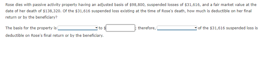 Rose dies with passive activity property having an adjusted basis of $98,800, suspended losses of $31,616, and a fair market value at the
date of her death of $138,320. Of the $31,616 suspended loss existing at the time of Rose's death, how much is deductible on her final
return or by the beneficiary?
The basis for the property i
; therefore,
of the $31,616 suspended loss is
to
deductible on Rose's final return or by the beneficiary.
