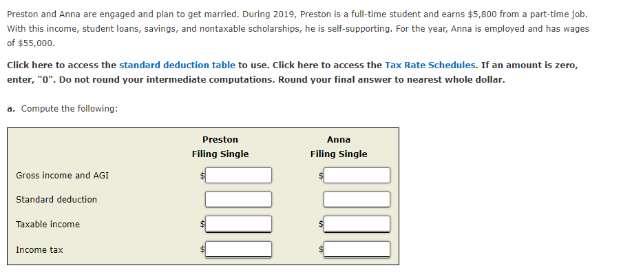 Preston and Anna are engaged and plan to get married. During 2019, Preston is a full-time student and earns $5,800 from a part-time job.
With this income, student loans, savings, and nontaxable scholarships, he is self-supporting. For the year, Anna is employed and has wages
of $55,000.
Click here to access the standard deduction table to use. Click here to access the Tax Rate Schedules. If an amount is zero,
enter, "0". Do not round your intermediate computations. Round your final answer to nearest whole dollar.
a. Compute the following:
Preston
Anna
Filing Single
Filing Single
Gross income and AGI
$1
Standard deduction
Taxable income
Income tax
%24
%24
