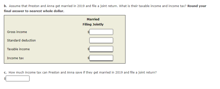 b. Assume that Preston and Anna get married in 2019 and file a joint return. What is their taxable income and income tax? Round your
final answer to nearest whole dollar.
Married
Filing Jointly
Gross income
Standard deduction
Taxable income
Income tax
c. How much income tax can Preston and Anna save if they get married in 2019 and file a joint return?
