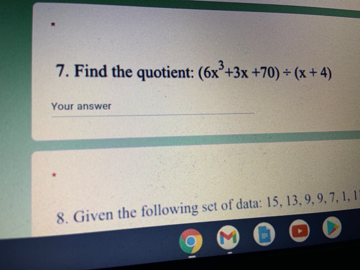 ### Polynomial Division Problem

#### Question 7:
**Find the quotient:**

\[ (6x^3 + 3x + 70) \div (x + 4) \]

**Your answer:**  
*________________*

---

#### Explanation
This question involves polynomial long division. You are asked to divide the polynomial \( 6x^3 + 3x + 70 \) by the binomial \( x + 4 \). 

To solve this:

1. **Setup the Division:**
   - Write \( 6x^3 + 3x + 70 \) under the division symbol.
   - Write \( x + 4 \) outside the division symbol.

2. **Divide the Leading Terms:**
   - Divide the leading term of the numerator \( 6x^3 \) by the leading term of the denominator \( x \) to get \( 6x^2 \).

3. **Multiply and Subtract:**
   - Multiply \( 6x^2 \) by \( x + 4 \) and subtract the result from the original polynomial.
   - Repeat the process with the new polynomial obtained after subtraction.

4. **Continue Until No Further Division is Possible.**

This method will eventually yield the quotient and potentially a remainder if \( x + 4 \) does not divide the original polynomial evenly.

Understanding polynomial long division is crucial for simplifying polynomials in algebra. It is similar to the long division method used in arithmetic but involves variables.

---

#### Question 8:
**Given the following set of data:**
15, 13, 9, 9, 9, 7, 1, 1, ...

(*Note:* The remaining part of Question 8 is cut off in the image, hence not fully transcribed.)

---

#### Graphs and Diagrams:
There are no graphs or diagrams provided in the image.

---

This transcription is designed to help students understand and solve polynomial division problems.