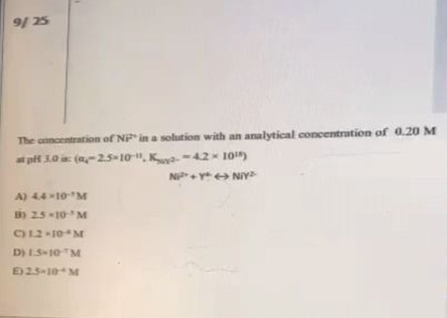 9/25
The concentration of NF in a solution with an analytical concentration of 0.20 M
at pH 3.0 is: (a-2.5 10-11, K-4.2 × 10¹)
N+Y+NIY
A) 4.4×10-¹M
B) 2.5-10-³M
C) 1.2-10 M
D) LS-10 M
E) 2.5-10 M