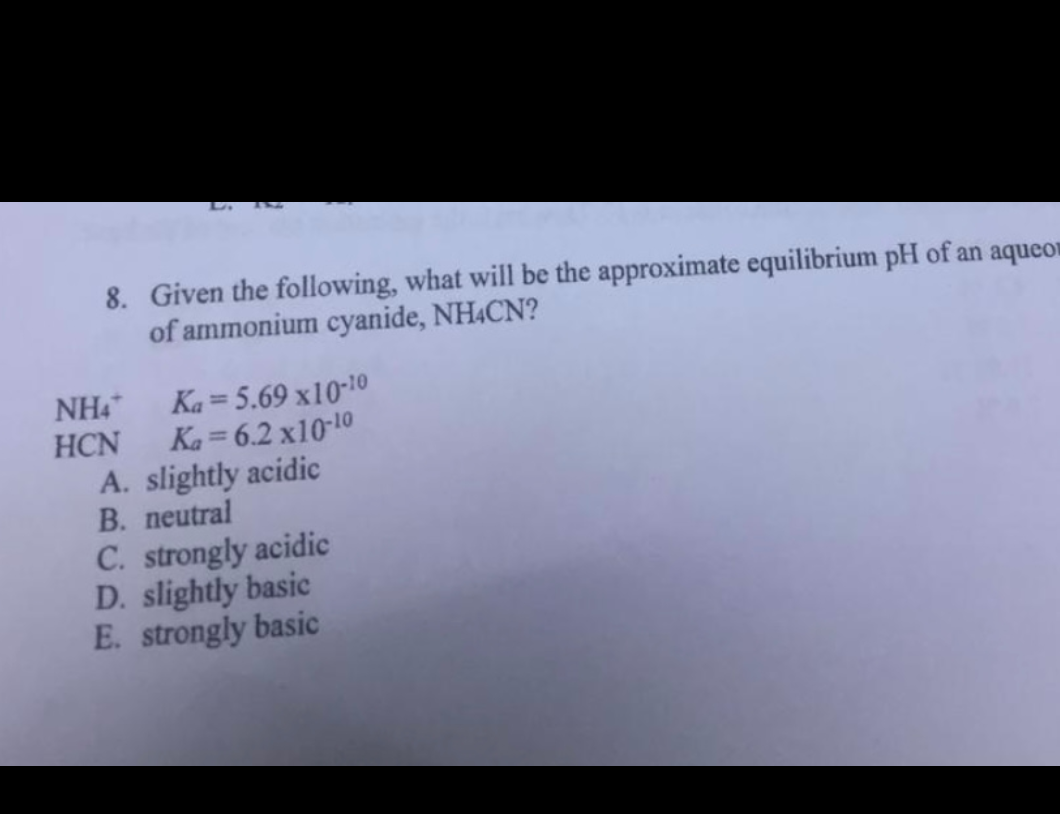 LA THE
8. Given the following, what will be the approximate equilibrium pH of an aqueo
of ammonium cyanide, NH4CN?
NH4*
HCN
Ka= 5.69 x10-10
Ka=6.2 x10-10
A. slightly acidic
B. neutral
C. strongly acidic
D. slightly basic
E. strongly basic