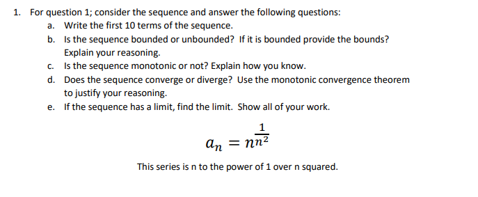 1. For question 1; consider the sequence and answer the following questions:
a. Write the first 10 terms of the sequence.
b. Is the sequence bounded or unbounded? If it is bounded provide the bounds?
Explain your reasoning.
c. Is the sequence monotonic or not? Explain how you know.
d. Does the sequence converge or diverge? Use the monotonic convergence theorem
to justify your reasoning.
e. If the sequence has a limit, find the limit. Show all of your work.
1
an = nn2
This series is n to the power of 1 over n squared.
