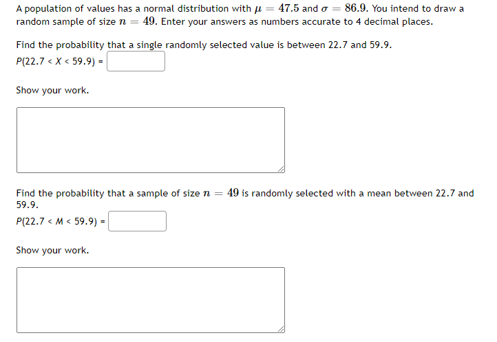 A population of values has a normal distribution with µ = 47.5 and o = 86.9. You intend to draw a
random sample of size n = 49. Enter your answers as numbers accurate to 4 decimal places.
Find the probability that a single randomly selected value is between 22.7 and 59.9.
P(22.7 < X < 59.9) =
Show your work.
Find the probability that a sample of size n =
49 is randomly selected with a mean between 22.7 and
59.9.
P(22.7 < M < 59.9) :
Show your work.
