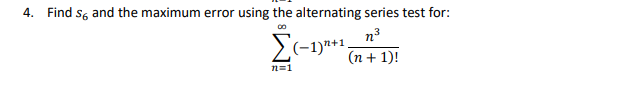 ### Problem Statement

4. **Find \( s_6 \) and the maximum error using the alternating series test for:**

\[
\sum_{n=1}^{\infty} (-1)^{n+1} \frac{n^3}{(n+1)!}
\]

### Detailed Steps to Solve the Problem

#### 1. Understanding the Series

This series is an alternating series due to the \((-1)^{n+1}\) term.

#### 2. Alternating Series Test (Leibniz's Test)

The Alternating Series Test states that for a series of the form:

\[
\sum_{n=1}^{\infty} (-1)^{n+1} b_n
\]

where \( b_n \) is positive and decreasing, and \(\lim_{n \to \infty} b_n = 0\), the series converges. The error \( |s - s_n| \) when approximating the sum by \( s_n \) is less than or equal to the first omitted term, \( b_{n+1} \).

#### 3. Application to Given Series

Here, \( b_n = \frac{n^3}{(n+1)!} \).

Let's find \( s_6 \) and the error.

#### 4. Calculation of \( s_6 \) 

The partial sum \( s_6 \) is the sum of the first 6 terms:

\[
s_6 = \sum_{n=1}^{6} (-1)^{n+1} \frac{n^3}{(n+1)!}
\]

Calculate each term individually:

- For \( n = 1 \): \( (-1)^2 \frac{1^3}{2!} = \frac{1}{2} \)
- For \( n = 2 \): \( (-1)^3 \frac{2^3}{3!} = -\frac{8}{6} = -\frac{4}{3} \)
- For \( n = 3 \): \( (-1)^4 \frac{3^3}{4!} = \frac{27}{24} = \frac{9}{8} \)
- For \( n = 4 \): \( (-1)^5 \frac{4^3}{5!} = -\frac{64}{