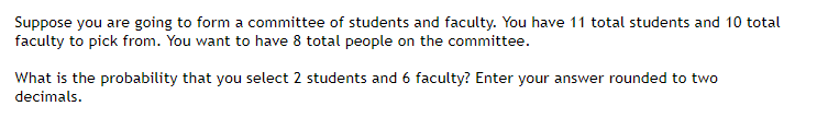 Suppose you are going to form a committee of students and faculty. You have 11 total students and 10 total
faculty to pick from. You want to have 8 total people on the committee.
What is the probability that you select 2 students and 6 faculty? Enter your answer rounded to two
decimals.
