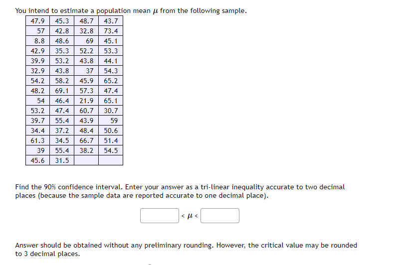 You intend to estimate a population mean u from the following sample.
47.9
45.3
48.7
43.7
57
42.8
32.8
73.4
8.8
48.6
69
45.1
42.9
35.3
52.2
53.3
39.9
53.2
43.8
44.1
32.9
43.8
37
54.3
54.2
58.2
45.9
65.2
48.2
69.1
57.3
47.4
54
46.4
21.9
65.1
53.2
47.4
60.7
30.7
39.7
55.4
43.9
59
34.4
37.2
48.4
50.6
61.3
34.5
66.7
51.4
39
55.4
38.2
54.5
45.6 31.5
Find the 90% confidence interval. Enter your answer as a tri-linear inequality accurate to two decimal
places (because the sample data are reported accurate to one decimal place).
Answer should be obtained without any preliminary rounding. However, the critical value may be rounded
to 3 decimal places.
