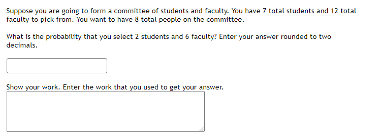 Suppose you are going to form a committee of students and faculty. You have 7 total students and 12 total
faculty to pick from. You want to have 8 total people on the committee.
What is the probability that you select 2 students and 6 faculty? Enter your answer rounded to two
decimals.
Show your work. Enter the work that you used to get your answer.
