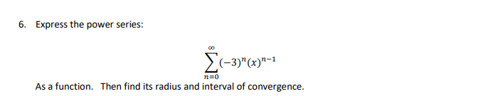 ### Problem 6: Expressing the Power Series

**Problem Statement:**

Express the power series:

\[
\sum_{n=0}^{\infty} (-3)^{n}(x)^{n-1}
\]

as a function. Then find its radius and interval of convergence.

**Graphs/Diagrams Explanation:**
No graphs or diagrams are present in this problem.

**Solution Approach:**

1. **Express the Power Series as a Function:**
   - Identify the general term of the series.
   - Recognize the series as either a geometric series or another familiar series.
   - Sum the series if possible.

2. **Find the Radius and Interval of Convergence:**
   - Use the Ratio Test or other appropriate methods to determine the radius of convergence.
   - Calculate the interval of convergence by checking the endpoints separately if necessary.