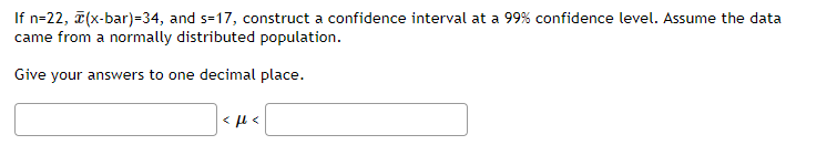 If n=22, (x-bar)=34, and s=17, construct a confidence interval at a 99% confidence level. Assume the data
came from a normally distributed population.
Give your answers to one decimal place.
