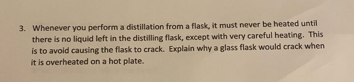 3. Whenever you perform a distillation from a flask, it must never be heated until
there is no liquid left in the distilling flask, except with very careful heating. This
is to avoid causing the flask to crack. Explain why a glass flask would crack when
it is overheated on a hot plate.
