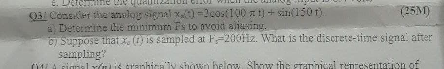 e. De
mine the qu
(25M)
03/ Consider the analog signal x.(t) =3cos(100 a t) + sin(150 t).
a) Determine the minimum Fs to avoid aliasing.
b) Suppose that x, (1) is sampled at F-200HZ. What is the discrete-time signal after
sampling?
04LA signal Y(1l is granhically shown below. Show the graphical representation of
