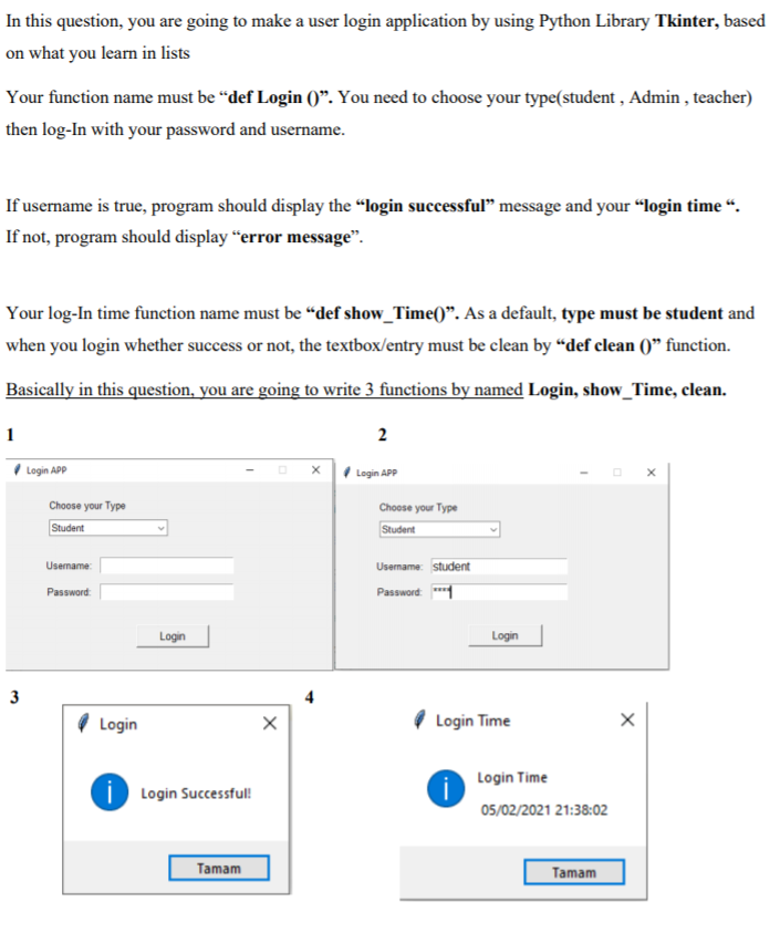 In this question, you are going to make a user login application by using Python Library Tkinter, based
on what you learn in lists
Your function name must be “def Login 0". You need to choose your type(student , Admin , teacher)
then log-In with your password and username.
If username is true, program should display the “login successful" message and your “login time “.
If not, program should display “error message".
Your log-In time function name must be “def show_Time()". As a default, type must be student and
when you login whether success or not, the textbox/entry must be clean by “def clean ()" function.
Basically in this question, you are going to write 3 functions by named Login, show_Time, clean.
1
2
I Login APP
x Login APP
Choose your Type
Choose your Type
Student
Student
Usemame:
Usemame: student
Password: *1
Password:
Login
Login
3
Login
Login Time
Login Time
i Login Successful!
05/02/2021 21:38:02
Tamam
Tamam
