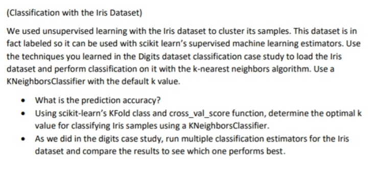 (Classification with the Iris Dataset)
We used unsupervised learning with the Iris dataset to cluster its samples. This dataset is in
fact labeled so it can be used with scikit learn's supervised machine learning estimators. Use
the techniques you learned in the Digits dataset classification case study to load the Iris
dataset and perform classification on it with the k-nearest neighbors algorithm. Use a
KNeighborsClassifier with the default k value.
• What is the prediction accuracy?
• Using scikit-learn's KFold class and cross_val_score function, determine the optimal k
value for classifying Iris samples using a KNeighborsClassifier.
• As we did in the digits case study, run multiple classification estimators for the Iris
dataset and compare the results to see which one performs best.
