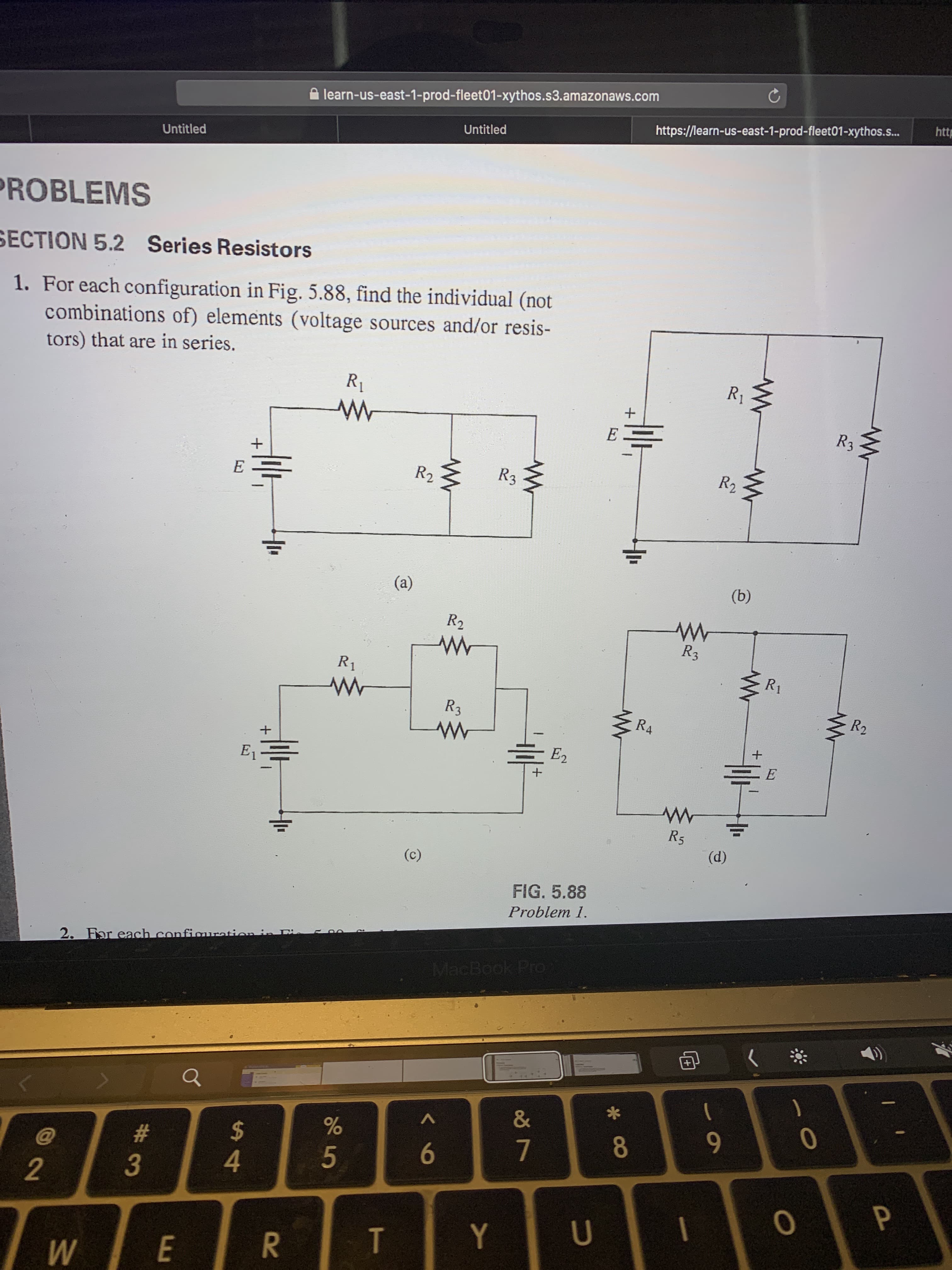 learn-us-east-1-prod-fleet01-xythos.s3.amazonaws.com
http
https://learn-us-east-1-prod-fleet01-xythos.s..
Untitled
Untitled
PROBLEMS
SECTION 5.2 Series Resistors
1. For each configuration in Fig. 5.88, find the individual (not
combinations of) elements (voltage sources and/or resis-
tors) that are in series.
R1
R1
R3 {
E
E
R2
R3
R2
(a)
(b)
R2
R3
R1
R1
R3
R2
RA
E2
E
E
R5
(d)
(c)
FIG. 5.88
Problem 1.
2. For each configuration in Dis
MacBook Pro
&
2$
8
9
@
#
6
7
4
5
3
Y
U
T
E
P
R
W/
2.
