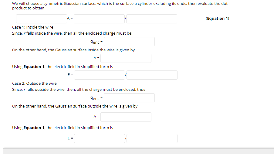 We will choose a symmetric Gaussian surface, which is the surface a cylinder excluding its ends, then evaluate the dot
product to obtain
A =
(Equation 1)
Case 1: Inside the wire
Since, r falls inside the wire, then all the enclosed charge must be:
Genc =
On the other hand, the Gaussian surface inside the wire is given by
A =
Using Equation 1, the electric field in simplified form is
E =
Case 2: Outside the wire
Since, r falls outside the wire, then, all the charge must be enclosed, thus
denc=
On the other hand, the Gaussian surface outside the wire is given by
A =
Using Equation 1, the electric field in simplified form is
E =
