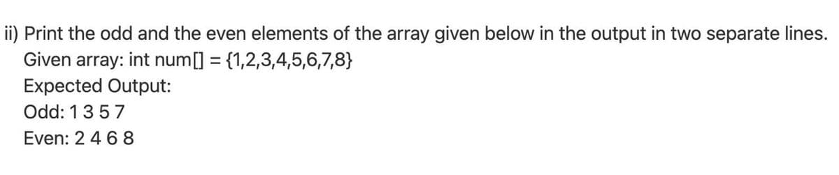 ii) Print the odd and the even elements of the array given below in the output in two separate lines.
Given array: int num[] = {1,2,3,4,5,6,7,8}
Expected Output:
Odd: 1357
Even: 2 4 6 8
