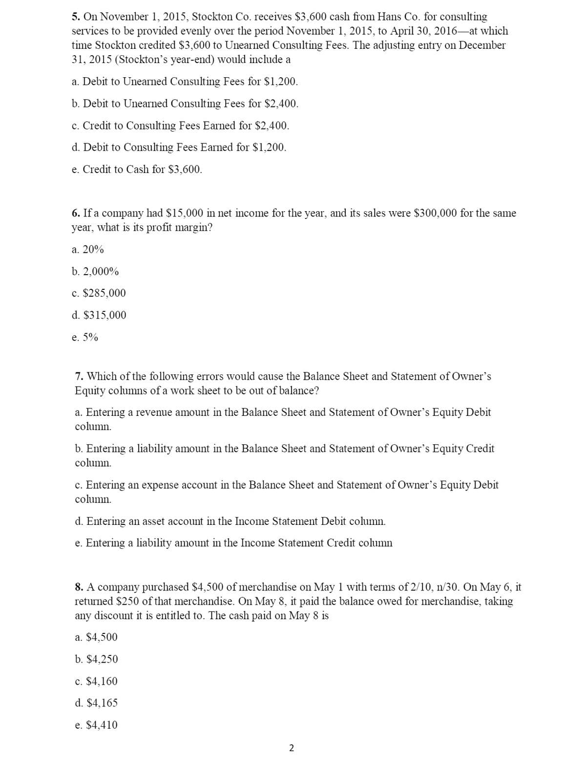 5. On November 1, 2015, Stockton Co. receives $3,600 cash from Hans Co. for consulting
services to be provided evenly over the period November 1, 2015, to April 30, 2016–at which
time Stockton credited $3,600 to Unearned Consulting Fees. The adjusting entry on December
31, 2015 (Stockton's year-end) would include a
a. Debit to Unearned Consulting Fees for $1,200.
b. Debit to Unearned Consulting Fees for $2,400.
c. Credit to Consulting Fees Earned for $2,400.
d. Debit to Consulting Fees Earned for $1,200.
e. Credit to Cash for $3,600.
6. If a company had $15,000 in net income for the year, and its sales were $300,000 for the same
year, what is its profit margin?
a. 20%
b. 2,000%
c. $285,000
d. $315,000
e. 5%
7. Which of the following errors would cause the Balance Sheet and Statement of Owner's
Equity columns of a work sheet to be out of balance?
a. Entering a revenue amount in the Balance Sheet and Statement of Owner's Equity Debit
column.
b. Entering a liability amount in the Balance Sheet and Statement of Owner's Equity Credit
column.
c. Entering an expense account in the Balance Sheet and Statement of Owner's Equity Debit
column.
d. Entering an asset account in the Income Statement Debit column.
e. Entering a liability amount in the Income Statement Credit column
8. A company purchased $4,500 of merchandise on May 1 with terms of 2/10, n/30. On May 6, it
returned $250 of that merchandise. On May 8, it paid the balance owed for merchandise, taking
any discount it is entitled to. The cash paid on May 8 is
a. $4,500
b. $4,250
c. $4,160
d. $4,165
e. $4,410
