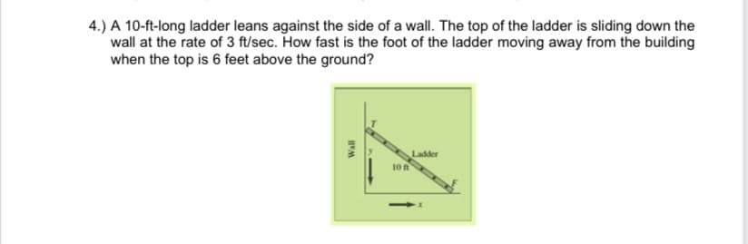 4.) A 10-ft-long ladder leans against the side of a wall. The top of the ladder is sliding down the
wall at the rate of 3 ft/sec. How fast is the foot of the ladder moving away from the building
when the top is 6 feet above the ground?
Ladder
10n
