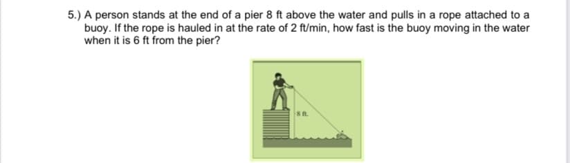 5.) A person stands at the end of a pier 8 ft above the water and pulls in a rope attached to a
buoy. If the rope is hauled in at the rate of 2 ft/min, how fast is the buoy moving in the water
when it is 6 ft from the pier?
8 ft.
