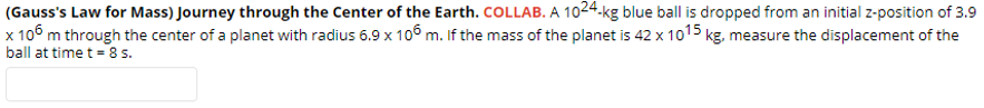 (Gauss's Law for Mass) Journey through the Center of the Earth. COLLAB. A 1024.kg blue ball is dropped from an initial z-position of 3.9
x 106 m through the center of a planet with radius 6.9 x 106 m. If the mass of the planet is 42 x 1015 kg, measure the displacement of the
ball at time t = 8 s.
