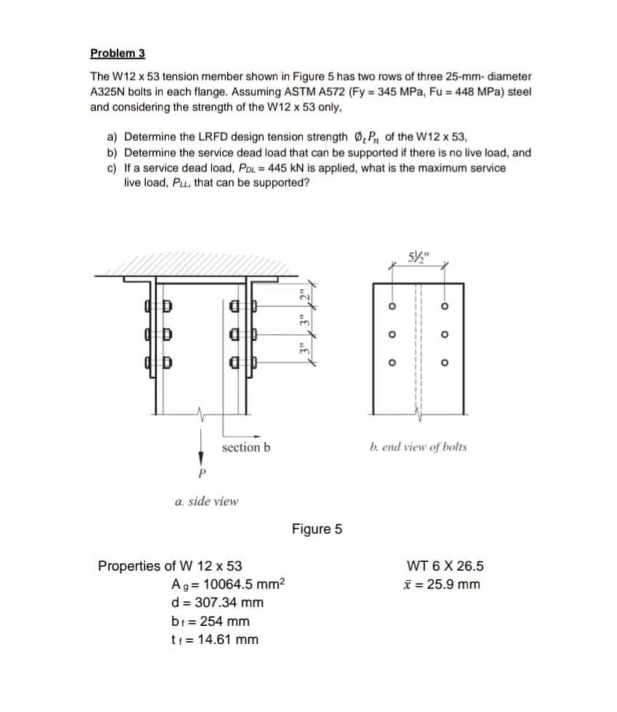 Problem 3
The W12 x 53 tension member shown in Figure 5 has two rows of three 25-mm-diameter
A325N bolts in each flange. Assuming ASTM A572 (Fy=345 MPa, Fu = 448 MPa) steel
and considering the strength of the W12 x 53 only,
a) Determine the LRFD design tension strength ØP of the W12 x 53,
b) Determine the service dead load that can be supported if there is no live load, and
c) If a service dead load, PDL= 445 KN is applied, what is the maximum service
live load, PL, that can be supported?
5½"
OD
alb
D
section b
P
a. side view
Properties of W 12 x 53
Ag 10064.5 mm²
d = 307.34 mm
b₁ = 254 mm
t1 = 14.61 mm
E
3"
Figure 5
-O
O
O
O
b. end view of bolts
WT 6 X 26.5
x = 25.9 mm