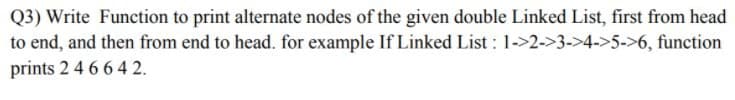 Q3) Write Function to print alternate nodes of the given double Linked List, first from head
to end, and then from end to head. for example If Linked List : 1->2->3->4->5->6, function
prints 2 4 6 6 4 2.
