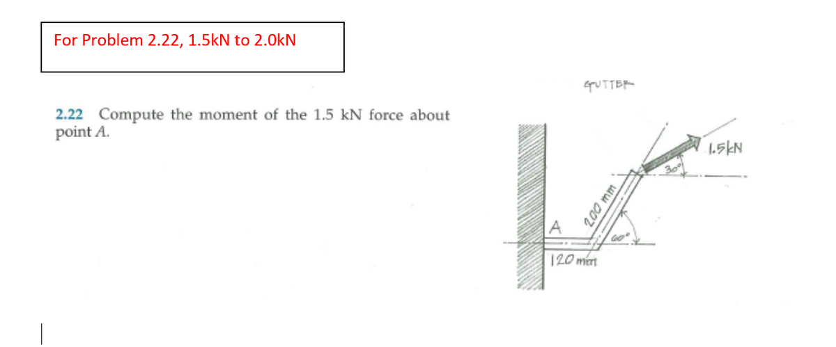 ### Problem 2.22

**Task:**
*Compute the moment of the 1.5 kN force about point A.*

#### Diagram Explanation:
- The diagram shows a force vector of 1.5 kN applied at an angle to a lever arm connected to point \( A \).
- The lever arm is attached perpendicularly to a wall.
- The force vector is 200 mm away from the point \( A \), with the force making a 30° angle from the lever arm.
- The lever arm is positioned at a 60° angle from the horizontal axis, extending 120 mm away from the wall.

#### Key Measurements:
- Force (\( F \)) = 1.5 kN.
- Distance from point \( A \) to the point of application of force (\( d \)) = 200 mm.
- Force application angle to the lever arm = 30°.
- Lever arm angle to the horizontal = 60°.
- Horizontal distance of lever arm from the wall = 120 mm.

To solve this problem, you need to calculate the moment of the force about point \( A \). The moment (torque) is given by the equation:

\[ M = F \times d \times \sin(\theta) \]

where:
- \( M \) is the moment,
- \( F \) is the force,
- \( d \) is the perpendicular distance from the force application point to the axis of rotation,
- \( \theta \) is the angle between the force vector and the lever arm.

**Note:** For the computation, convert the lengths into consistent units (e.g., from mm to meters if necessary).

#### Solution Update:
In the given problem statement, it specifies "For Problem 2.22, change 1.5 kN to 2.0 kN".

Therefore, the updated problem involves a force of 2.0 kN instead of 1.5 kN.

This change should be reflected in your calculations. The steps involve updating the force \( F \) to 2.0 kN in the moment equation.