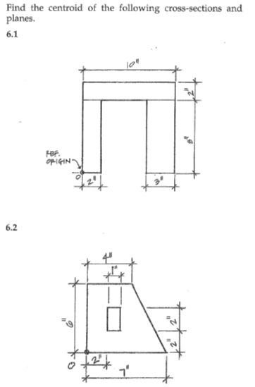 ### Finding the Centroid of Given Cross-Sections

In this exercise, we aim to determine the centroid of the two provided cross-sections. The centroid (geometric center) is a crucial parameter in structural engineering as it helps in the analysis of bending, shear, and deformation characteristics of structures.

#### Cross-Section 6.1

This cross-section consists of a shape resembling a block letter "U". Below are the dimensions:

- Total width at the top: 10 inches
- Width of the vertical legs: 2 inches each
- Inner width between the vertical legs: 6 inches
- Height of the vertical leg: 8 inches
- Height of the horizontal section at the top: 2 inches

Steps to locate the centroid:
1. Divide the cross-section into simpler shapes whose centroids are easier to find.
2. Calculate the area of each sub-shape.
3. Determine the centroid of each sub-shape relative to a common reference point.
4. Use the principle of moments to find the combined centroid of the complex shape.

#### Cross-Section 6.2

This cross-section forms a truncated shape, consisting of a rectangular section with an isosceles trapezoid attached. Additionally, there appears to be a cutout rectangular hole within the trapezoid. The dimensions are as follows:

- Height of the entire section: 11 inches
- Width at the bottom: 7 inches
- Width at the top: 4 inches
- Height of the rectangular hole: 1 inch
- Width of the rectangular hole: 2 inches
- Bottom height excluding the trapezoidal extra portion: 2 Inches

Steps to locate the centroid:
1. Divide the cross-section into simpler shapes, excluding the area of the hole.
2. Compute the area of each sub-shape and the hole.
3. Find the centroid of each sub-shape and the hole.
4. Use the principle of moments, accounting for the subtraction due to the hole, to find the centroid of the entire section.

### Detailed Steps to Calculate Centroid for Each Shape

**Step 1: Divide the shape:**
   - For Section 6.1, we can split the shape into three rectangular sections.
   - For Section 6.2, it can be considered as a combination of a rectangle and a trapezoid, then subtract the hole area.

**Step 2: Calculate Areas:**
   - Compute