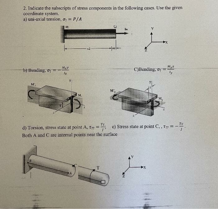 2. Indicate the subscripts of stress components in the following cases. Use the given
coordinate system.
a) uni-axial tension, o, = P/A
Mzy
My2
b) Bending, o7 =
С)Вending. o
ly
M
M'.
Tc
Tc
d) Torsion, stress state at point A, T7
e) Stress state at point C, , T77 =
Both A and C are internal points near the surface
T
