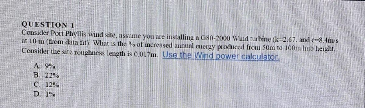 QUESTION 1
Consider Port Plyllis wind site, assume you are installing a G80-2000 Wind turbine (k=2.67. and c=8.4m's
at 10 m (from data fit). What is the . of increased aunual energy produced fiom 50m to 100m hub height.
Consider the site roughness length is 0.017m. Use the Wind power calculator.
A 9%
B. 229
C. 12%
D. 1%
