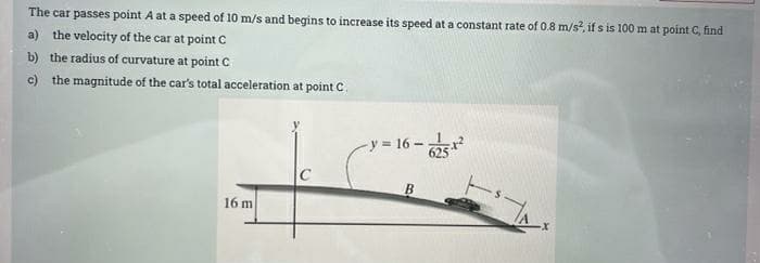 The car passes point A at a speed of 10 m/s and begins to increase its speed at a constant rate of 0.8 m/s, if s is 100 m at point C, find
a) the velocity of the car at point C
b) the radius of curvature at point C
c) the magnitude of the car's total acceleration at point C.
-y 16-
16 m
