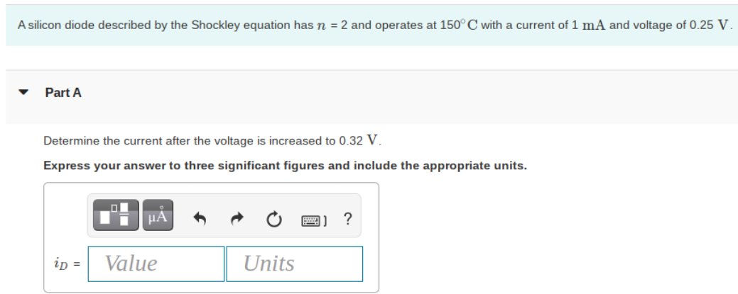 A silicon diode described by the Shockley equation has n = 2 and operates at 150° C with a current of 1 mA and voltage of 0.25 V.
Part A
Determine the current after the voltage is increased to 0.32 V.
Express your answer to three significant figures and include the appropriate units.
HA
?
ip =
Value
Units
