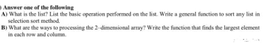 ) Answer one of the following
A) What is the list? List the basic operation performed on the list. Write a general function to sort any list in
selection sort method.
B) What are the ways to processing the 2-dimensional array? Write the function that finds the largest element
in each row and column.
