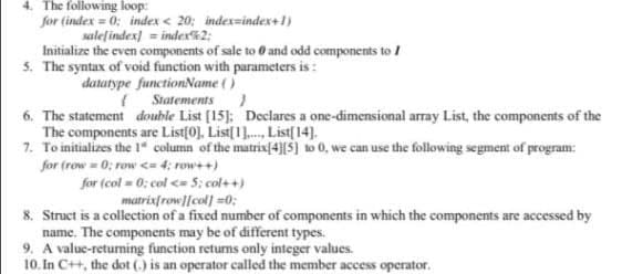 4. The following loop:
for (index = 0; index < 20; index=index+1)
salețindex) = index2;
Initialize the even components of sale to 0 and odd components to /
5. The syntax of void function with parameters is :
datatype functionName ()
( Statements)
6. The statement double List [15]: Declares a one-dimensional array List, the components of the
The components are List(0], List[1]. List[14].
7. To initializes the 1" column of the matrix(4}[$] to 0, we can use the following segment of program:
for (row = 0; row <= 4; row++)
for (col = 0; col <= 5: col++)
matrixfrow][col] =0;
8. Struct is a collection of a fixed number of components in which the components are accessed by
name. The components may be of different types.
9. A value-returming function returns only integer values.
10. In C++, the dot () is an operator called the member access operator.
