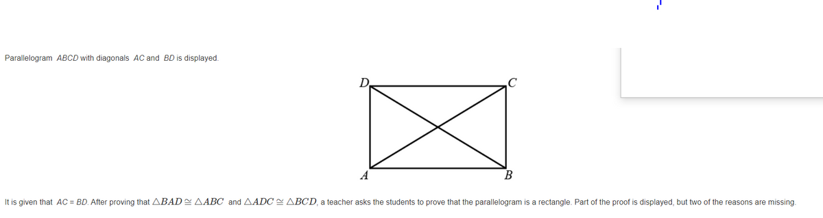 Parallelogram ABCD with diagonals AC and BD is displayed.
D.
A
B
It is given that AC = BD. After proving that ABAD=AABC and AADC = ABCD, a teacher asks the students to prove that the parallelogram is a rectangle. Part of the proof is displayed, but two of the reasons are missing.
--
